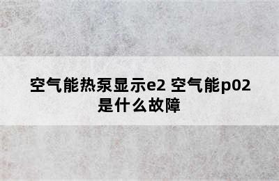 空气能热泵显示e2 空气能p02是什么故障